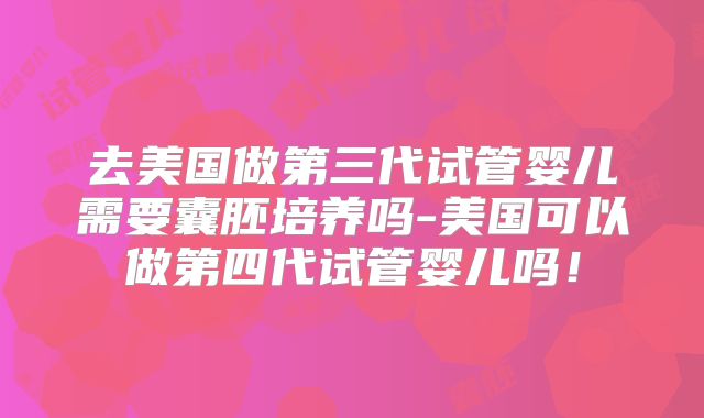 去美国做第三代试管婴儿需要囊胚培养吗-美国可以做第四代试管婴儿吗！