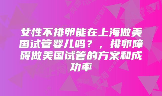 女性不排卵能在上海做美国试管婴儿吗？，排卵障碍做美国试管的方案和成功率