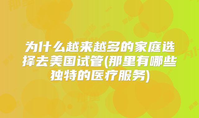 为什么越来越多的家庭选择去美国试管(那里有哪些独特的医疗服务)