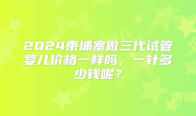 2024柬埔寨做三代试管婴儿价格一样吗，一针多少钱呢？