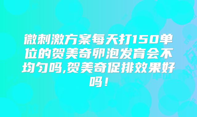 微刺激方案每天打150单位的贺美奇卵泡发育会不均匀吗,贺美奇促排效果好吗！