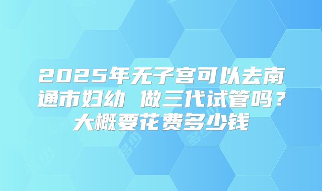 2025年无子宫可以去南通市妇幼 做三代试管吗？大概要花费多少钱