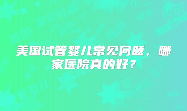 美国试管婴儿常见问题，哪家医院真的好？