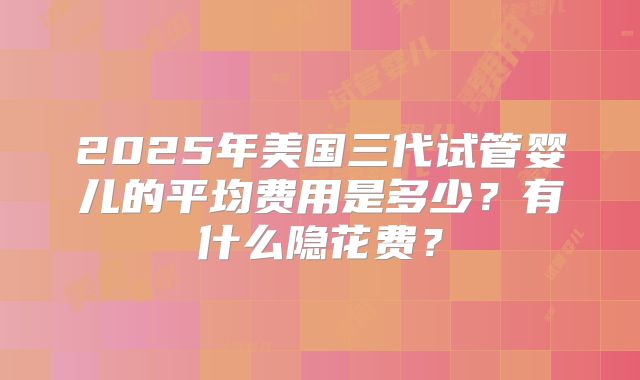 2025年美国三代试管婴儿的平均费用是多少?有什么隐花费?