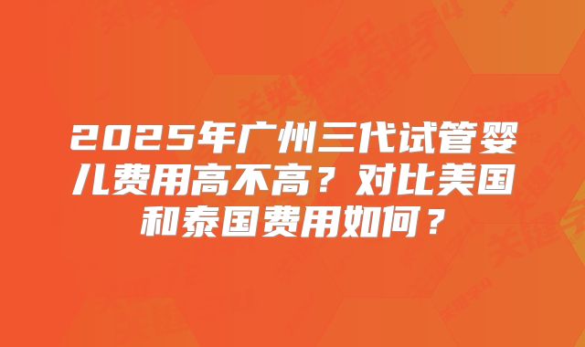 2025年广州三代试管婴儿费用高不高？对比美国和泰国费用如何？