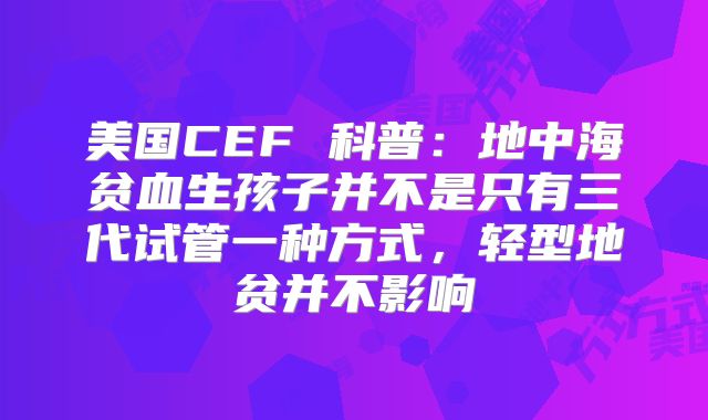 美国CEF 科普：地中海贫血生孩子并不是只有三代试管一种方式，轻型地贫并不影响