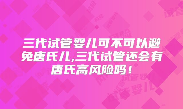 三代试管婴儿可不可以避免唐氏儿,三代试管还会有唐氏高风险吗！