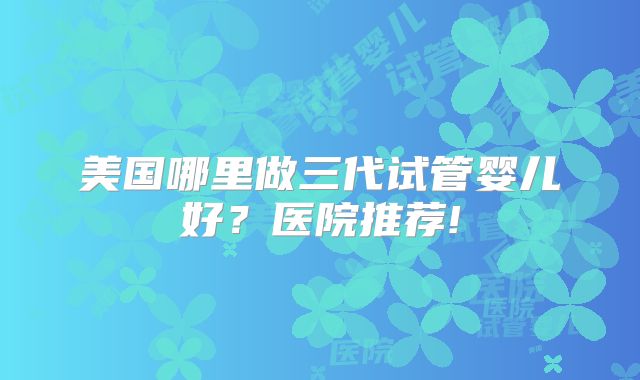 美国哪里做三代试管婴儿好？医院推荐!
