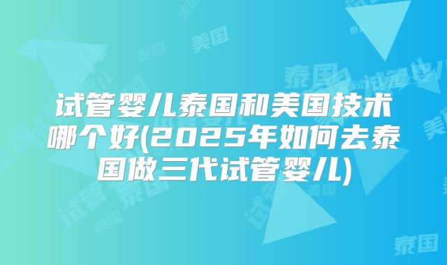 试管婴儿泰国和美国技术哪个好(2025年如何去泰国做三代试管婴儿)