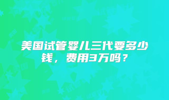 美国试管婴儿三代要多少钱，费用3万吗？