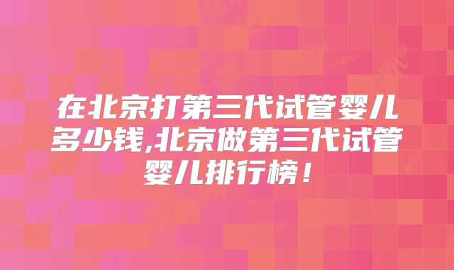 在北京打第三代试管婴儿多少钱,北京做第三代试管婴儿排行榜！