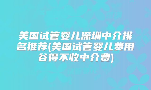 美国试管婴儿深圳中介排名推荐(美国试管婴儿费用谷得不收中介费)