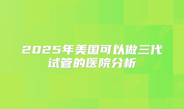 2025年美国可以做三代试管的医院分析