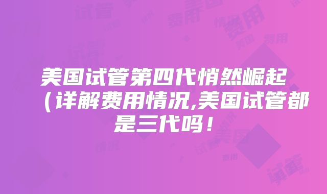 美国试管第四代悄然崛起（详解费用情况,美国试管都是三代吗！