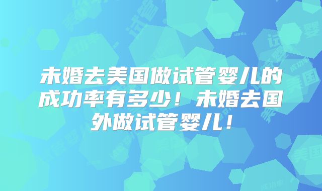 未婚去美国做试管婴儿的成功率有多少!未婚去国外做试管婴儿!