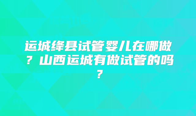 运城绛县试管婴儿在哪做？山西运城有做试管的吗？