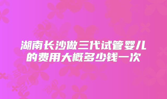 湖南长沙做三代试管婴儿的费用大概多少钱一次
