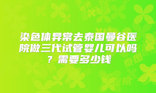 染色体异常去泰国曼谷医院做三代试管婴儿可以吗？需要多少钱