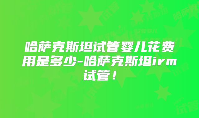 哈萨克斯坦试管婴儿花费用是多少-哈萨克斯坦irm试管！