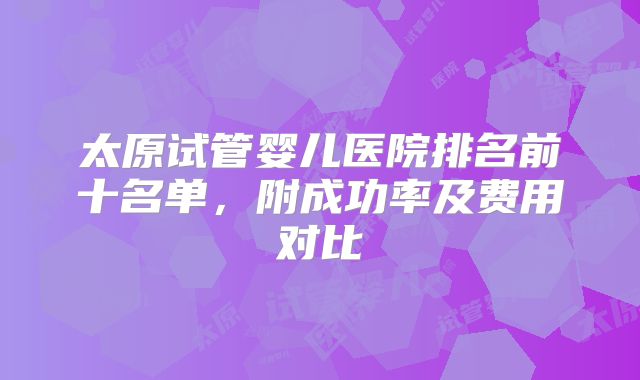 太原试管婴儿医院排名前十名单，附成功率及费用对比