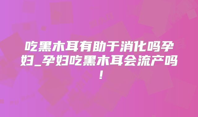 吃黑木耳有助于消化吗孕妇_孕妇吃黑木耳会流产吗!