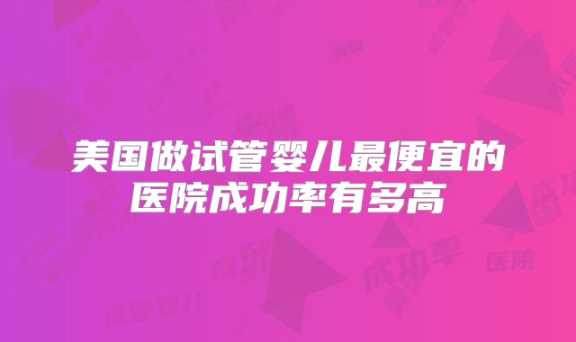 美国做试管婴儿最便宜的医院成功率有多高