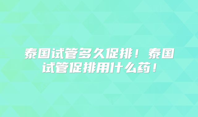 泰国试管多久促排！泰国试管促排用什么药！