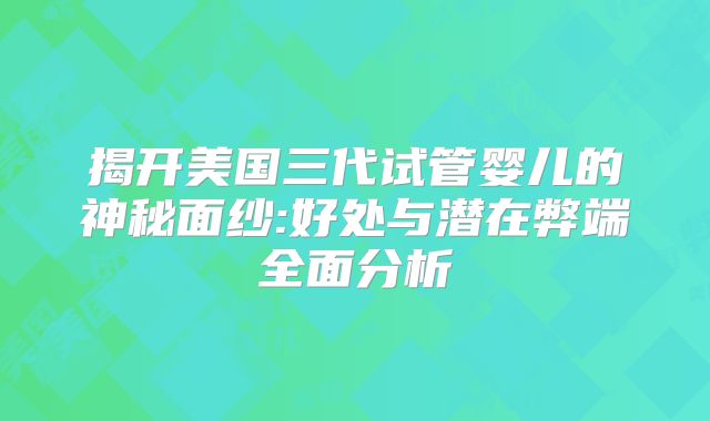 揭开美国三代试管婴儿的神秘面纱:好处与潜在弊端全面分析