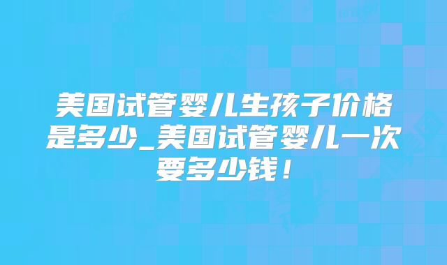 美国试管婴儿生孩子价格是多少_美国试管婴儿一次要多少钱！