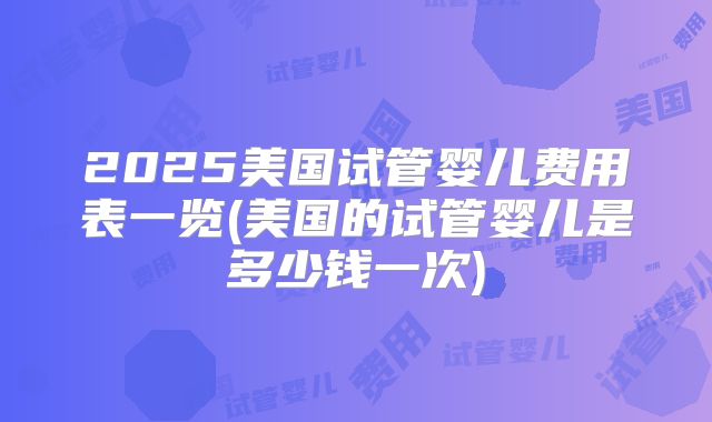 2025美国试管婴儿费用表一览(美国的试管婴儿是多少钱一次)