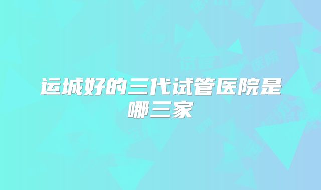 运城好的三代试管医院是哪三家
