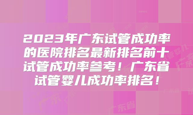 2023年广东试管成功率的医院排名最新排名前十试管成功率参考!广东省试管婴儿成功率排名!
