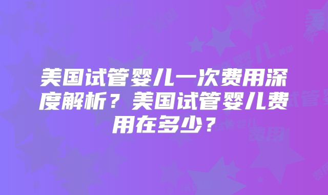 美国试管婴儿一次费用深度解析？美国试管婴儿费用在多少？