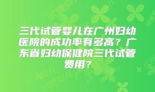 三代试管婴儿在广州妇幼医院的成功率有多高？广东省妇幼保健院三代试管费用？