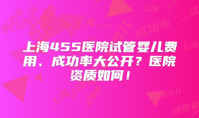 上海455医院试管婴儿费用、成功率大公开？医院资质如何！