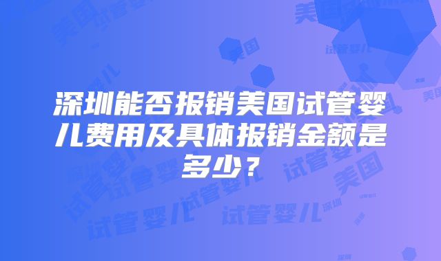 深圳能否报销美国试管婴儿费用及具体报销金额是多少?