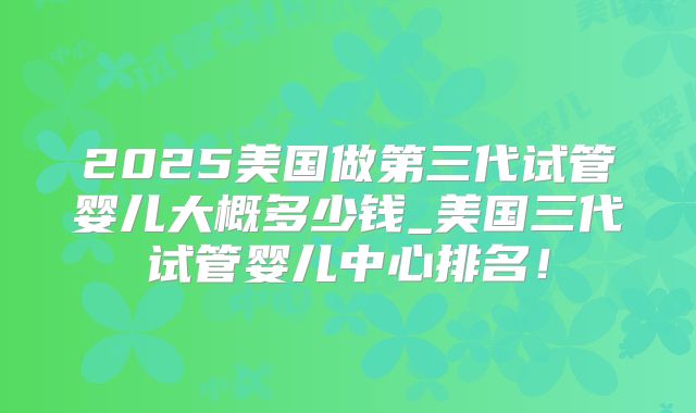2025美国做第三代试管婴儿大概多少钱_美国三代试管婴儿中心排名！