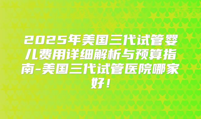 2025年美国三代试管婴儿费用详细解析与预算指南-美国三代试管医院哪家好！