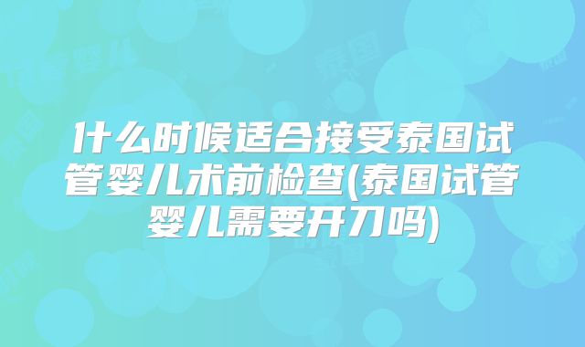 什么时候适合接受泰国试管婴儿术前检查(泰国试管婴儿需要开刀吗)