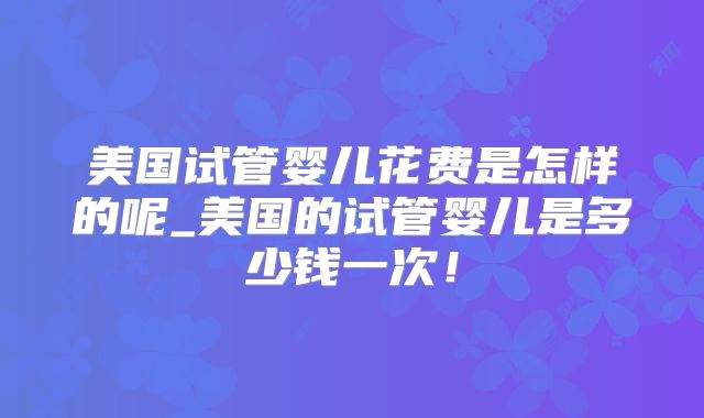 美国试管婴儿花费是怎样的呢_美国的试管婴儿是多少钱一次！