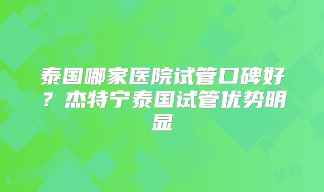 泰国哪家医院试管口碑好？杰特宁泰国试管优势明显