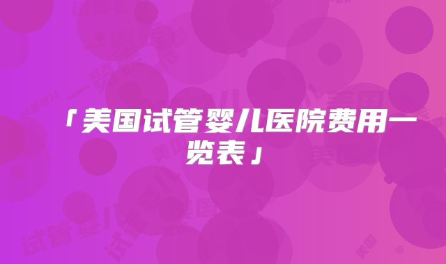 「美国试管婴儿医院费用一览表」