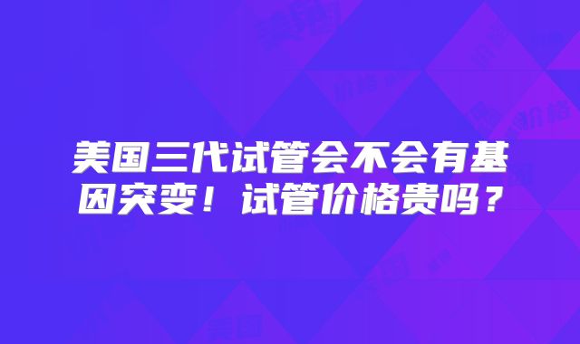 美国三代试管会不会有基因突变！试管价格贵吗？