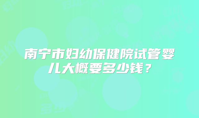 南宁市妇幼保健院试管婴儿大概要多少钱？