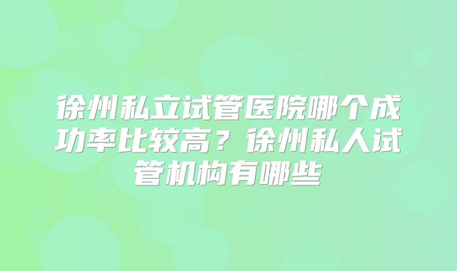 徐州私立试管医院哪个成功率比较高？徐州私人试管机构有哪些
