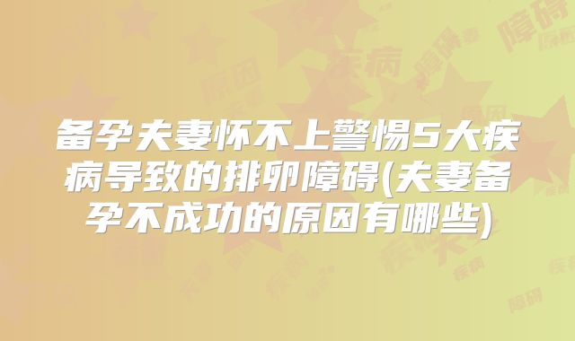备孕夫妻怀不上警惕5大疾病导致的排卵障碍(夫妻备孕不成功的原因有哪些)