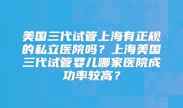 美国三代试管上海有正规的私立医院吗?上海美国三代试管婴儿哪家医院成功率较高?