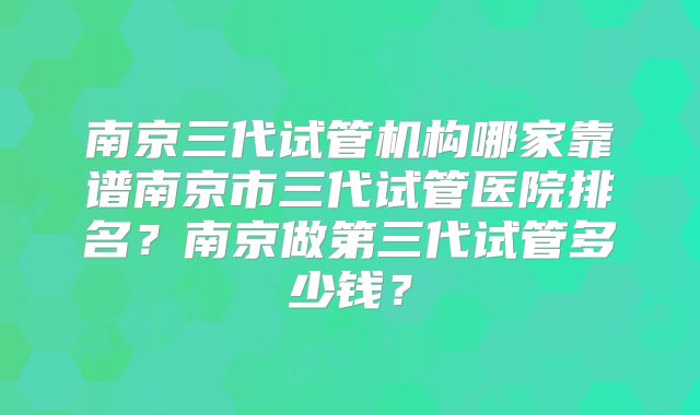 南京三代试管机构哪家靠谱南京市三代试管医院排名?南京做第三代试管多少钱?