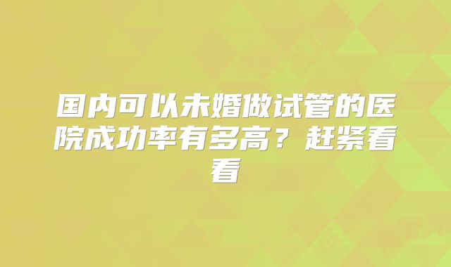 国内可以未婚做试管的医院成功率有多高？赶紧看看