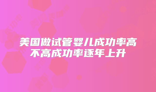 美国做试管婴儿成功率高不高成功率逐年上升